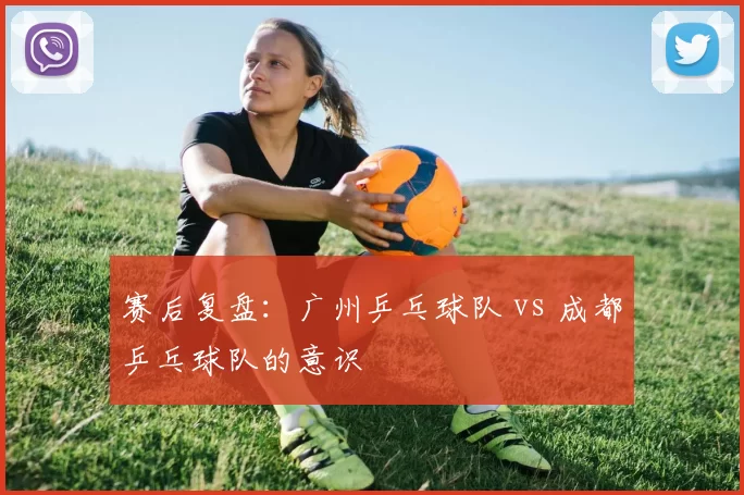 赛后复盘：广州乒乓球队 vs 成都乒乓球队的意识