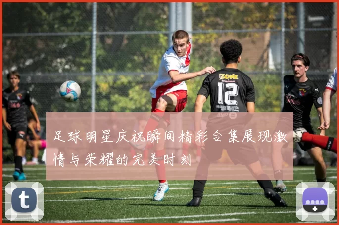 足球明星庆祝瞬间精彩合集展现激情与荣耀的完美时刻