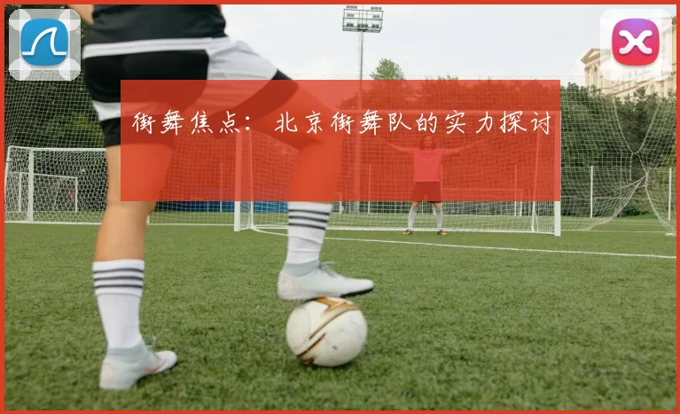 街舞焦点：北京街舞队的实力探讨