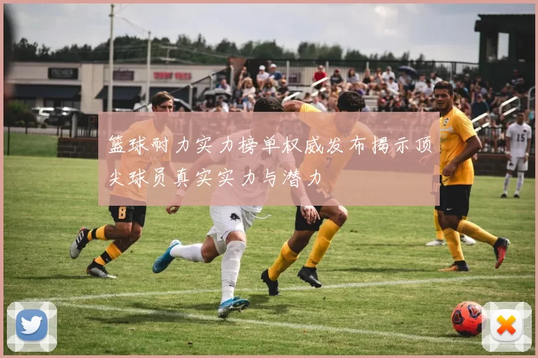 篮球耐力实力榜单权威发布揭示顶尖球员真实实力与潜力