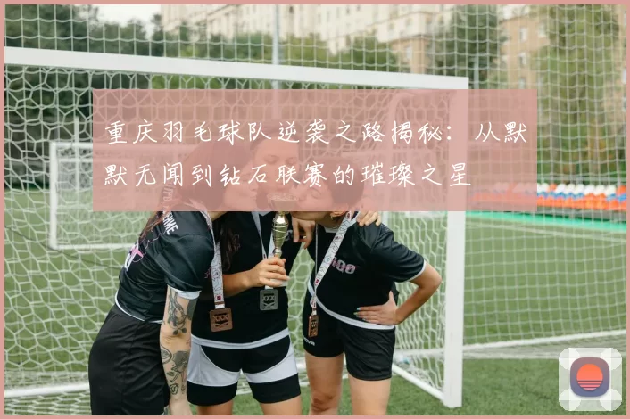 重庆羽毛球队逆袭之路揭秘：从默默无闻到钻石联赛的璀璨之星