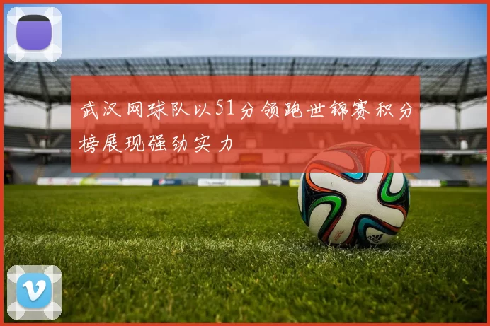 武汉网球队以51分领跑世锦赛积分榜展现强劲实力