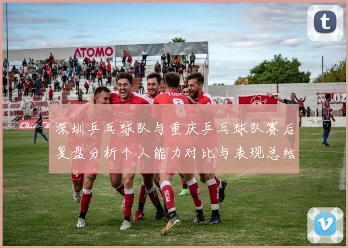 深圳乒乓球队与重庆乒乓球队赛后复盘分析个人能力对比与表现总结