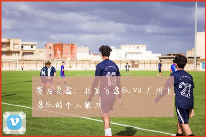 赛后复盘：北京飞盘队 vs 广州飞盘队的个人能力