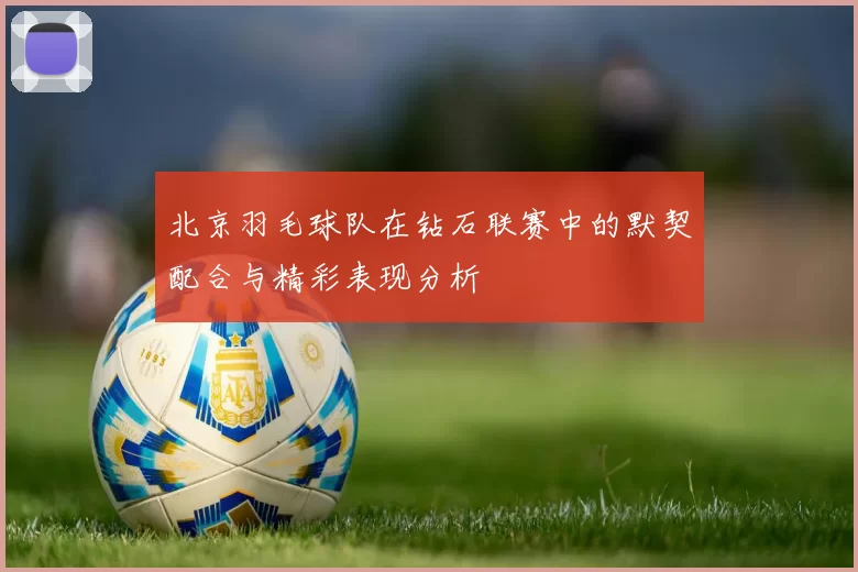 北京羽毛球队在钻石联赛中的默契配合与精彩表现分析