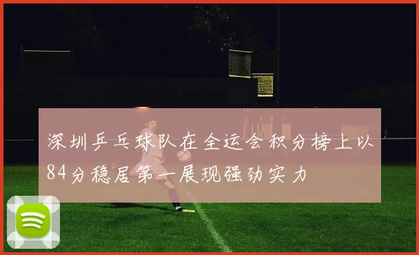 深圳乒乓球队在全运会积分榜上以84分稳居第一展现强劲实力